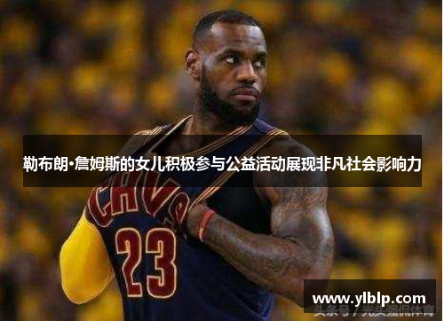 勒布朗·詹姆斯的女儿积极参与公益活动展现非凡社会影响力