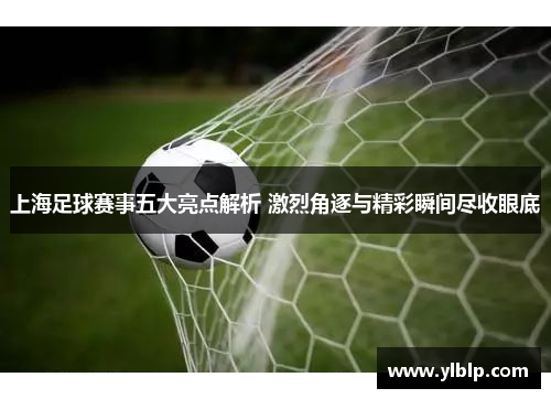 上海足球赛事五大亮点解析 激烈角逐与精彩瞬间尽收眼底