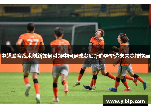 中超联赛战术创新如何引领中国足球发展新趋势塑造未来竞技格局