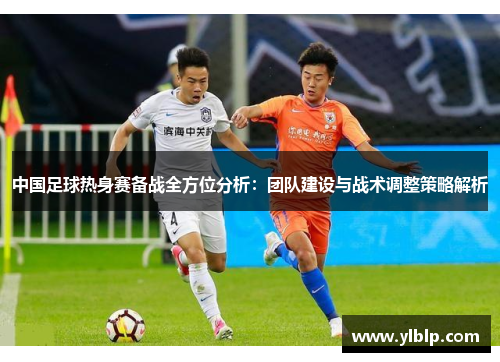 中国足球热身赛备战全方位分析:团队建设与战术调整策略解析