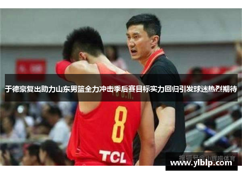 于德豪复出助力山东男篮全力冲击季后赛目标实力回归引发球迷热烈期待