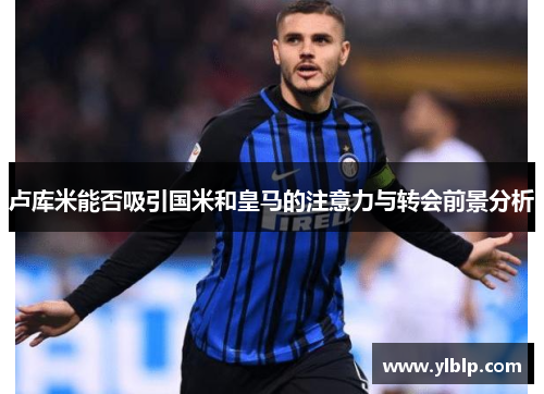 卢库米能否吸引国米和皇马的注意力与转会前景分析
