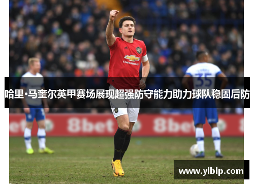 哈里·马奎尔英甲赛场展现超强防守能力助力球队稳固后防