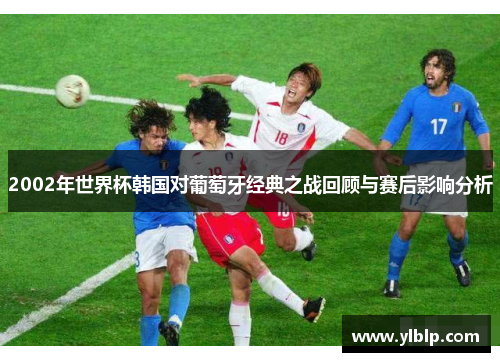 2002年世界杯韩国对葡萄牙经典之战回顾与赛后影响分析