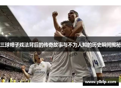 三球帽子戏法背后的传奇故事与不为人知的历史瞬间揭秘